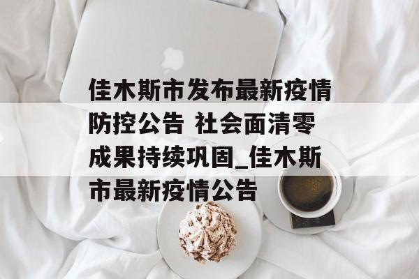 佳木斯市发布最新疫情防控公告 社会面清零成果持续巩固_佳木斯市最新疫情公告